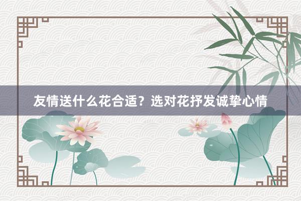 友情送什么花合适？选对花抒发诚挚心情