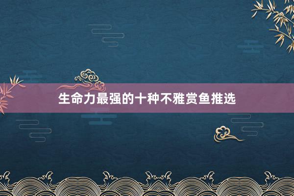 生命力最强的十种不雅赏鱼推选